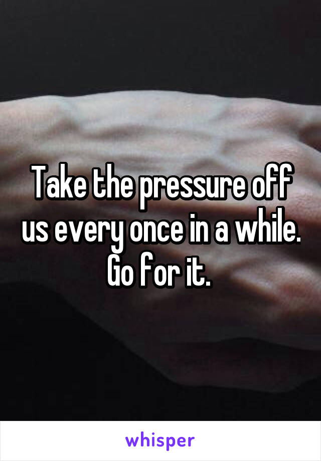 Take the pressure off us every once in a while. Go for it. 