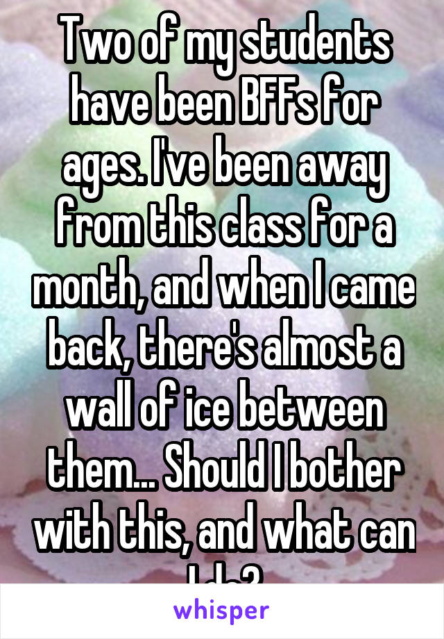 Two of my students have been BFFs for ages. I've been away from this class for a month, and when I came back, there's almost a wall of ice between them... Should I bother with this, and what can I do?