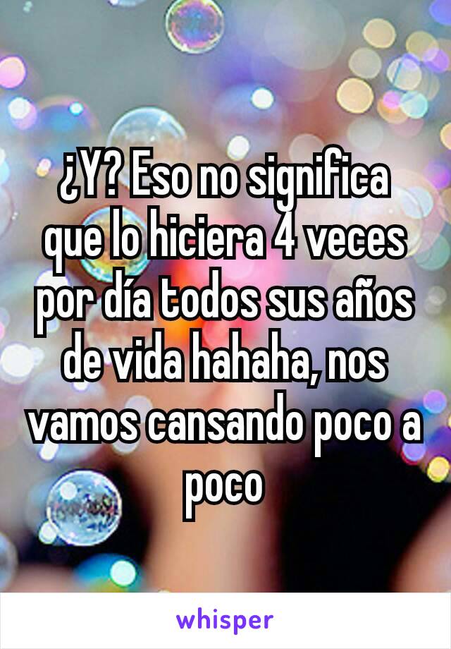 ¿Y? Eso no significa que lo hiciera 4 veces por día todos sus años de vida hahaha, nos vamos cansando poco a poco