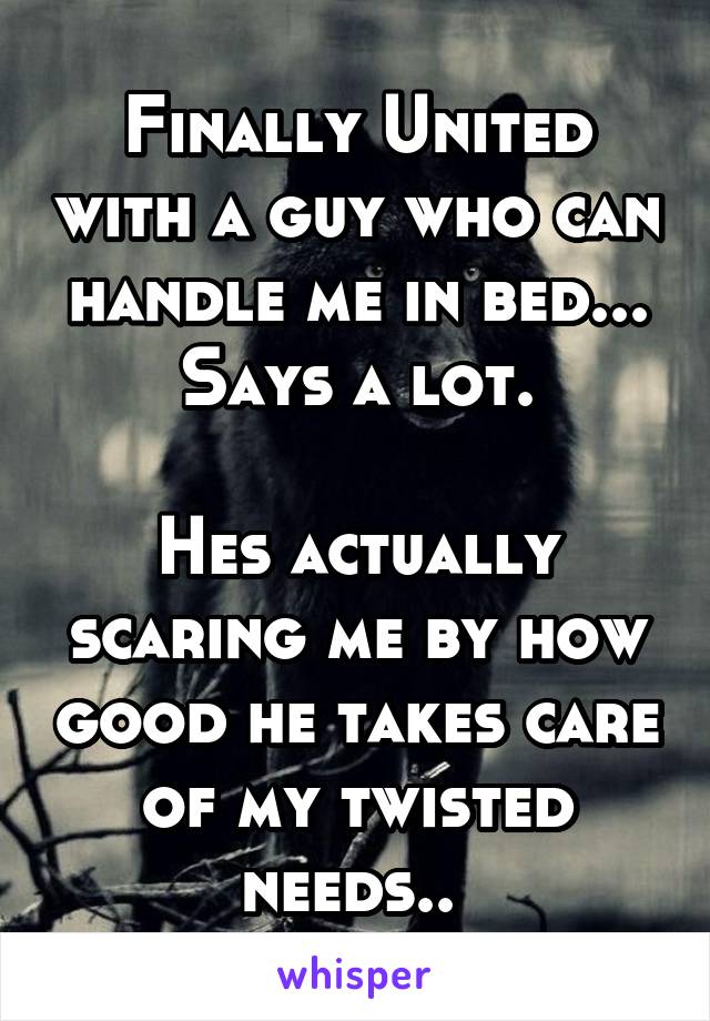 Finally United with a guy who can handle me in bed...
Says a lot.

Hes actually scaring me by how good he takes care of my twisted needs.. 