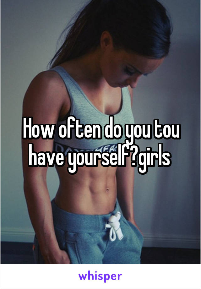 How often do you tou have yourself?girls 