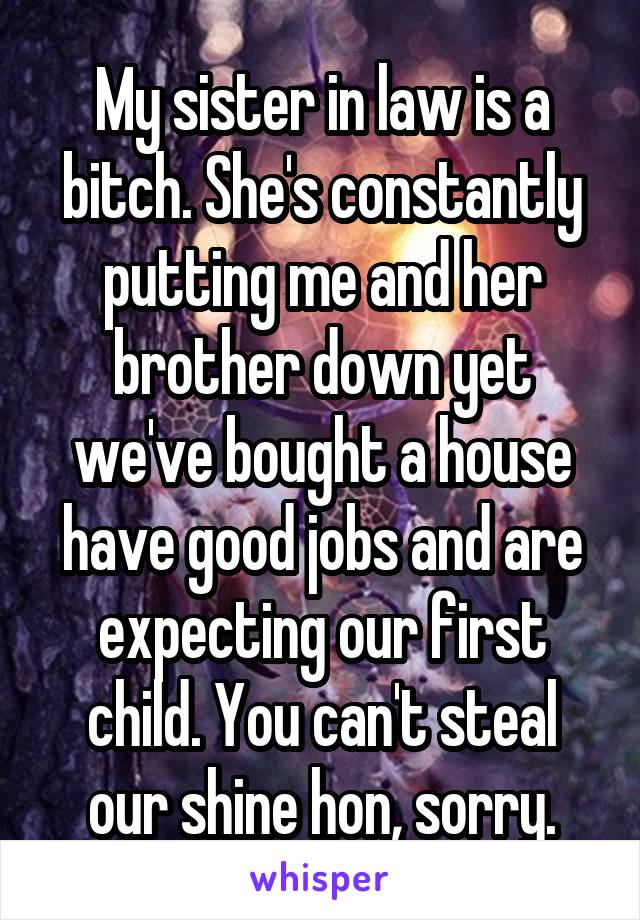 My sister in law is a bitch. She's constantly putting me and her brother down yet we've bought a house have good jobs and are expecting our first child. You can't steal our shine hon, sorry.