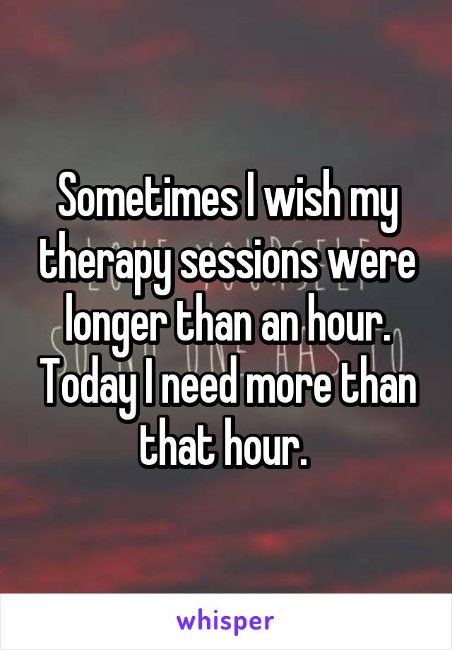 Sometimes I wish my therapy sessions were longer than an hour. Today I need more than that hour. 