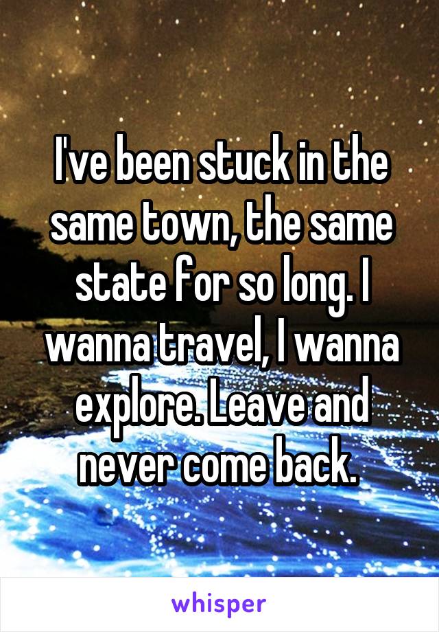 I've been stuck in the same town, the same state for so long. I wanna travel, I wanna explore. Leave and never come back. 