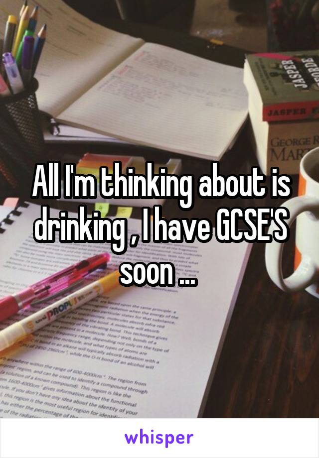 All I'm thinking about is drinking , I have GCSE'S soon ... 