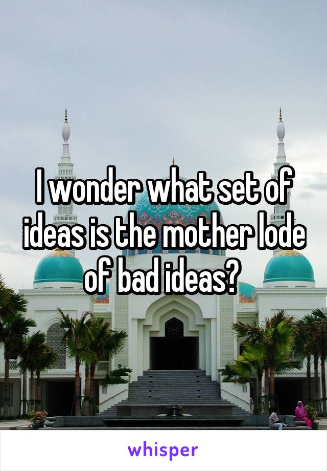 I wonder what set of ideas is the mother lode of bad ideas? 