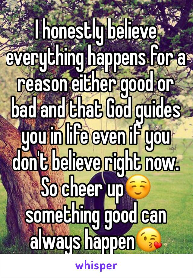 I honestly believe everything happens for a reason either good or bad and that God guides you in life even if you don't believe right now. So cheer up☺ something good can always happen😘