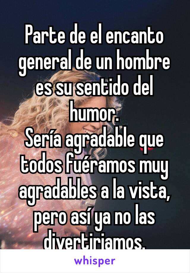 Parte de el encanto general de un hombre es su sentido del humor.
Sería agradable que todos fuéramos muy agradables a la vista, pero así ya no las divertiriamos.