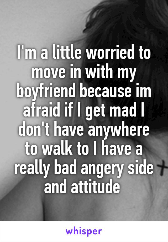 I'm a little worried to move in with my boyfriend because im afraid if I get mad I don't have anywhere to walk to I have a really bad angery side and attitude 