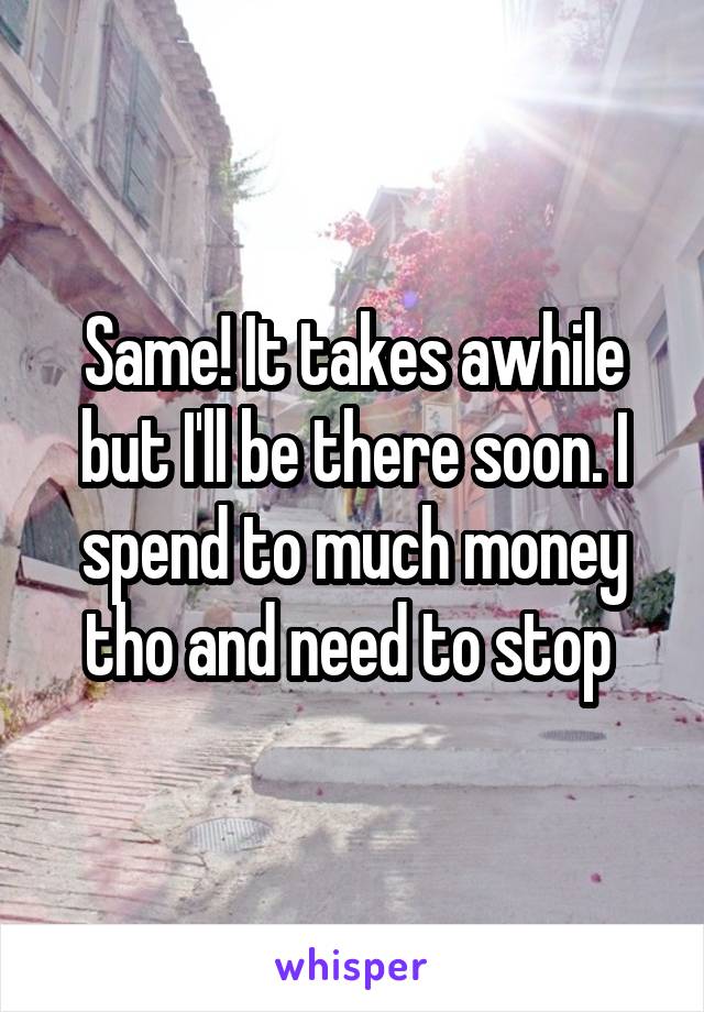 Same! It takes awhile but I'll be there soon. I spend to much money tho and need to stop 