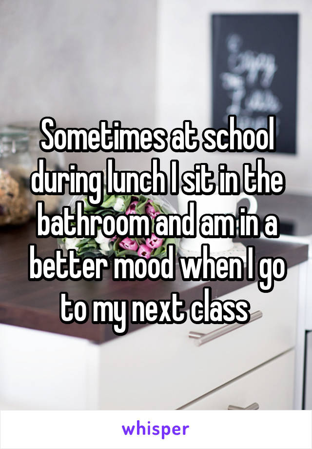 Sometimes at school during lunch I sit in the bathroom and am in a better mood when I go to my next class 