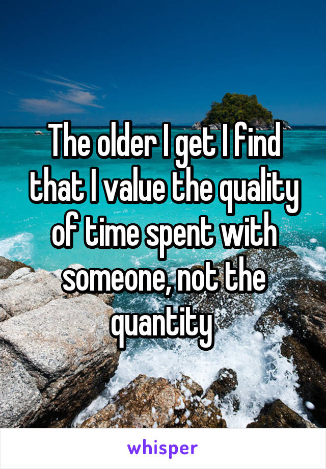 The older I get I find that I value the quality of time spent with someone, not the quantity 