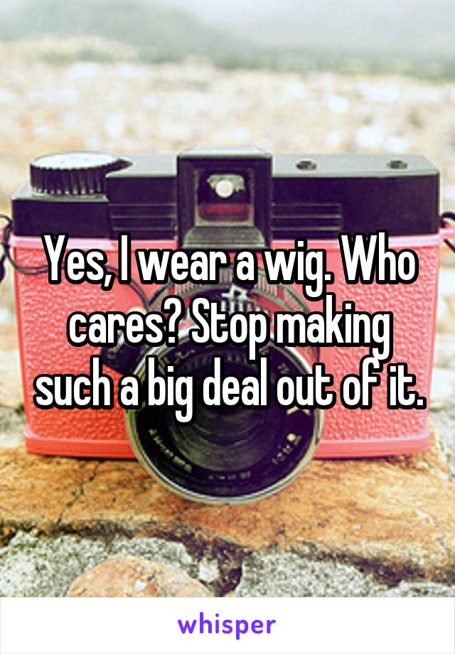 Yes, I wear a wig. Who cares? Stop making such a big deal out of it.