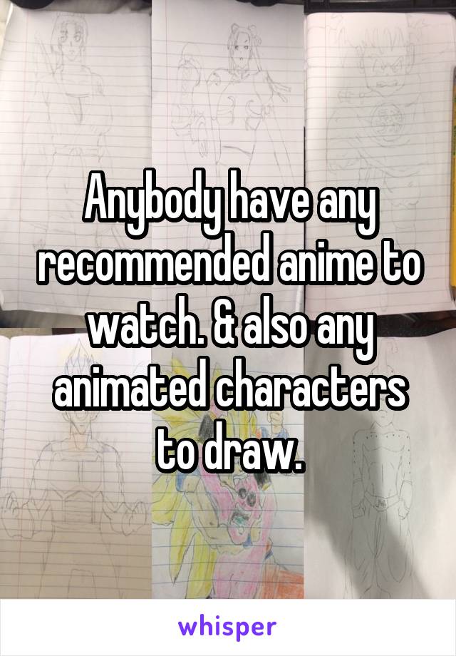 Anybody have any recommended anime to watch. & also any animated characters to draw.