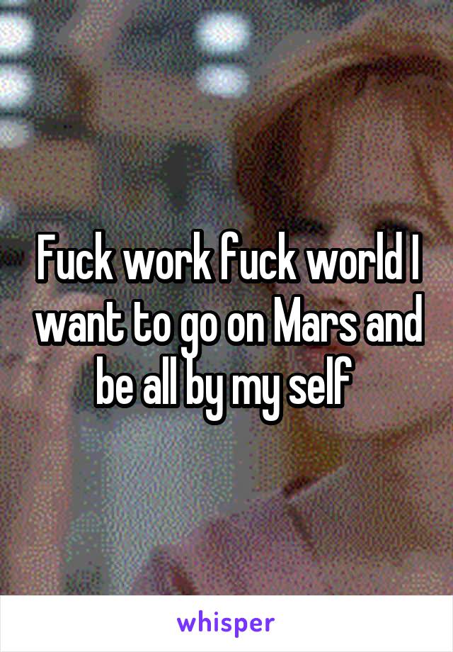 Fuck work fuck world I want to go on Mars and be all by my self 