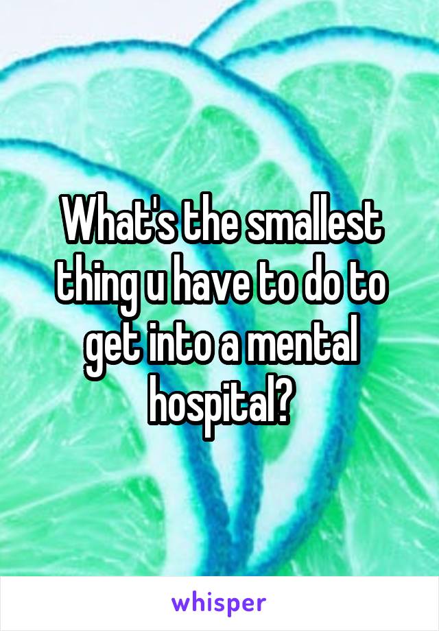 What's the smallest thing u have to do to get into a mental hospital?