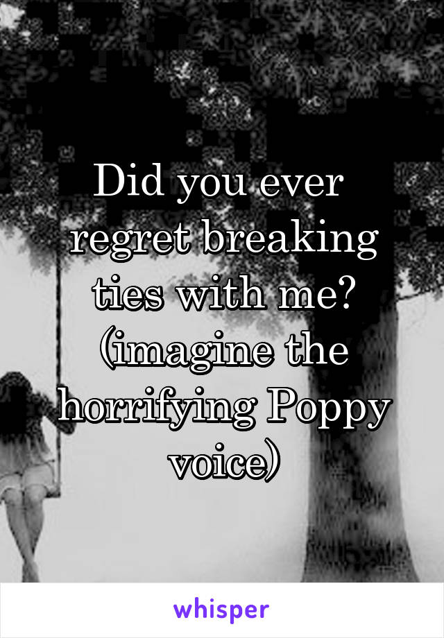 Did you ever  regret breaking ties with me? (imagine the horrifying Poppy voice)