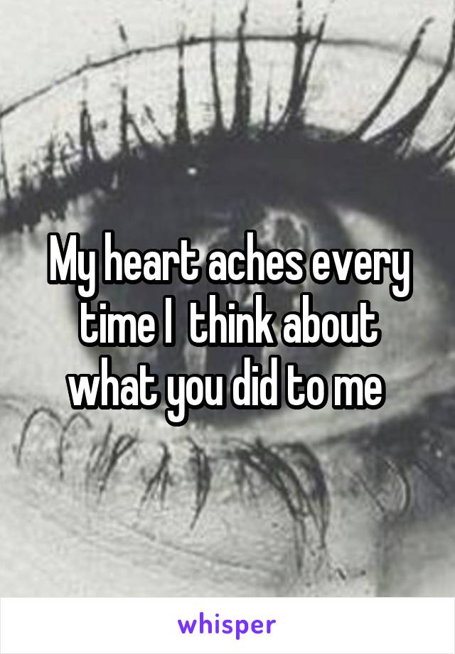 My heart aches every time I  think about what you did to me 