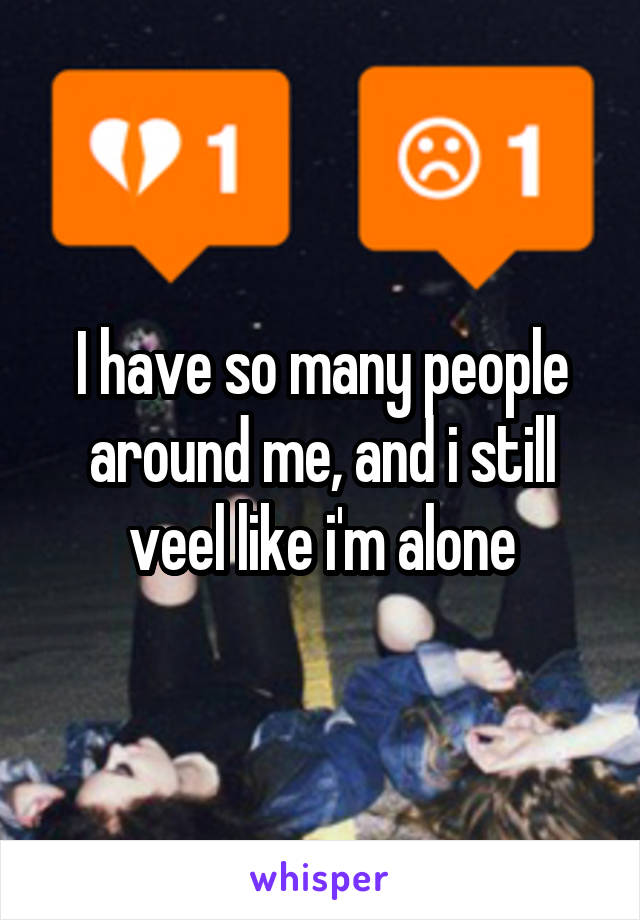 I have so many people around me, and i still veel like i'm alone