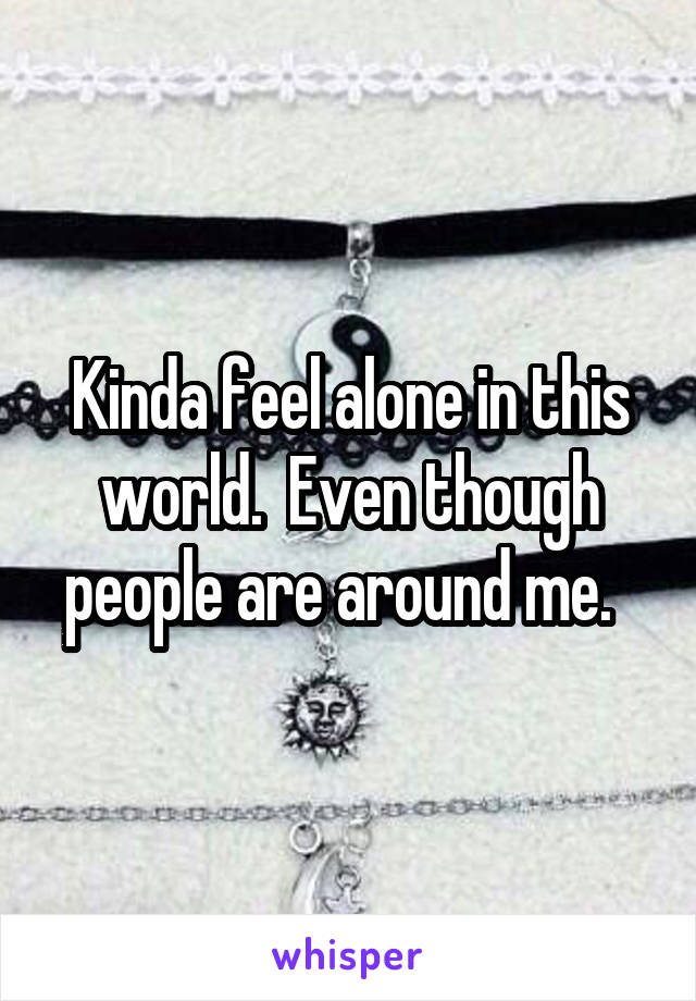 Kinda feel alone in this world.  Even though people are around me.  