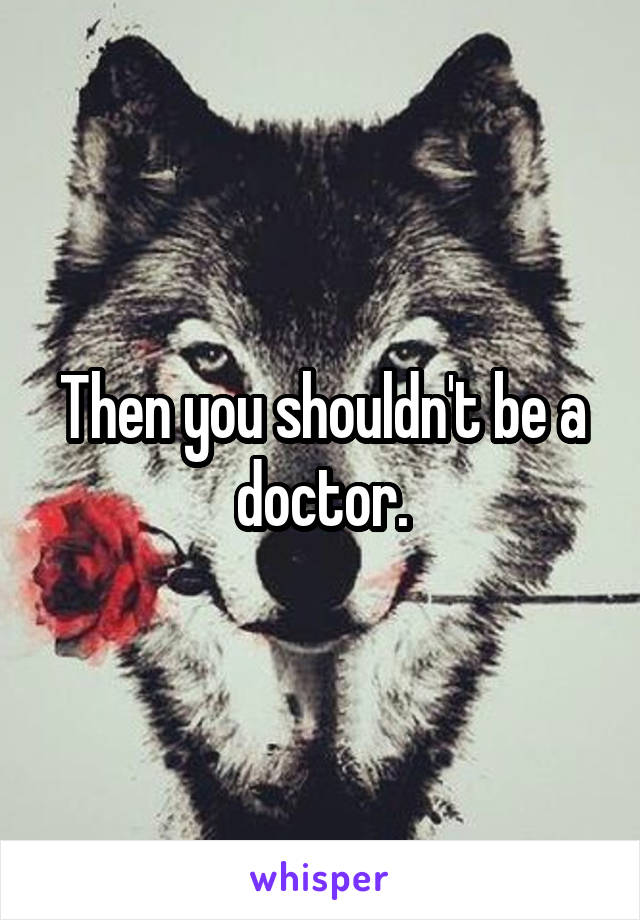 Then you shouldn't be a doctor.