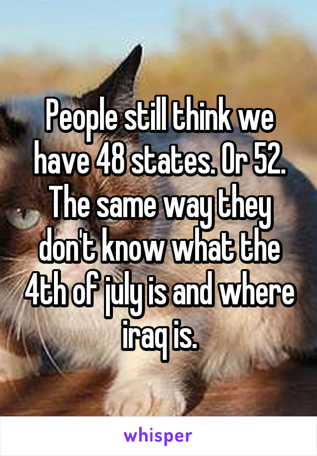 People still think we have 48 states. Or 52. The same way they don't know what the 4th of july is and where iraq is.