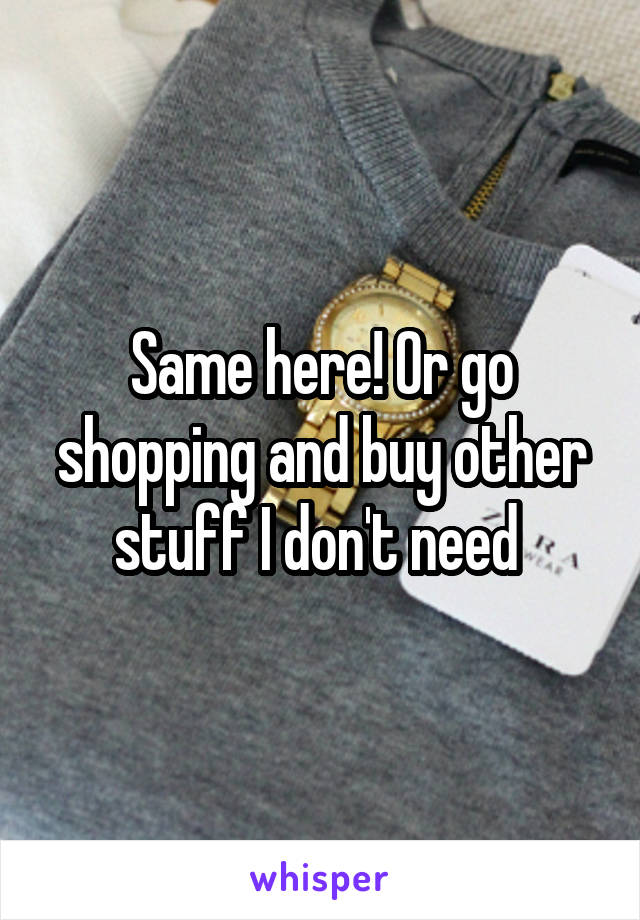 Same here! Or go shopping and buy other stuff I don't need 