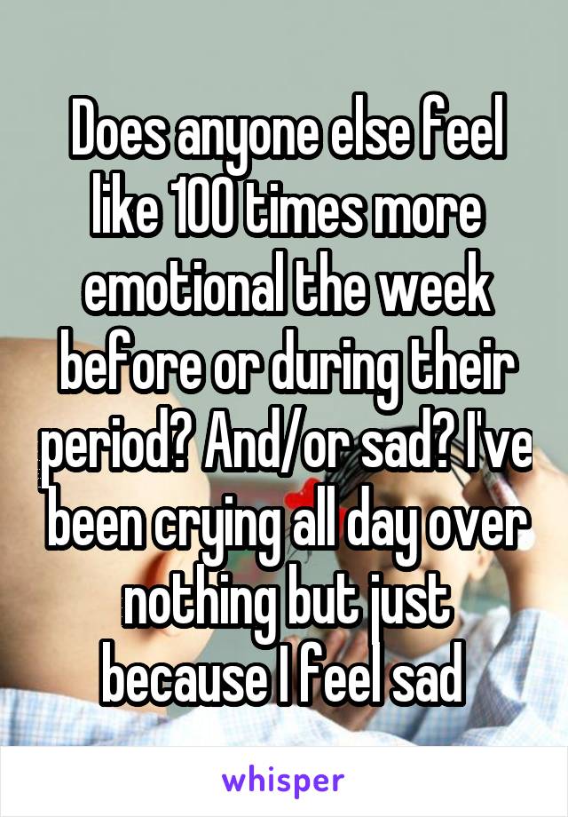 Does anyone else feel like 100 times more emotional the week before or during their period? And/or sad? I've been crying all day over nothing but just because I feel sad 