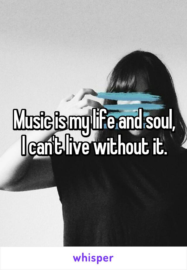 Music is my life and soul, I can't live without it.