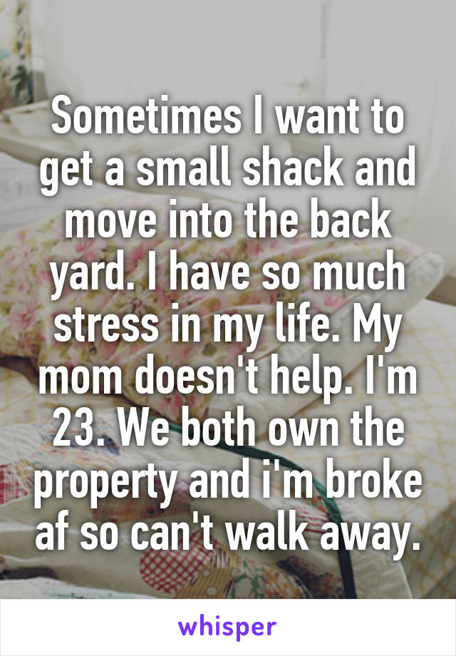 Sometimes I want to get a small shack and move into the back yard. I have so much stress in my life. My mom doesn't help. I'm 23. We both own the property and i'm broke af so can't walk away.