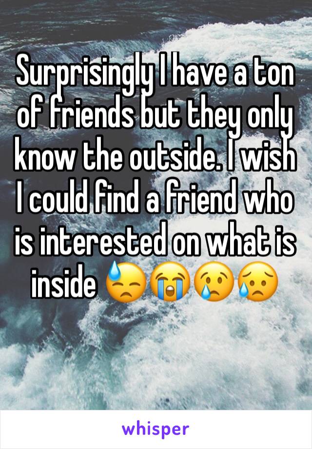 Surprisingly I have a ton of friends but they only know the outside. I wish I could find a friend who is interested on what is inside 😓😭😢😥