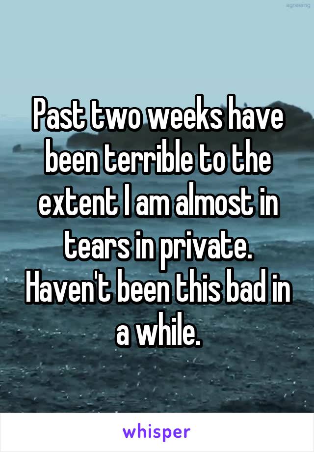 Past two weeks have been terrible to the extent I am almost in tears in private. Haven't been this bad in a while.