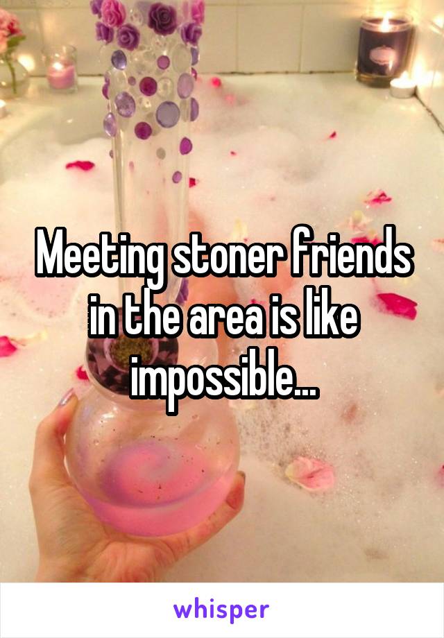 Meeting stoner friends in the area is like impossible...