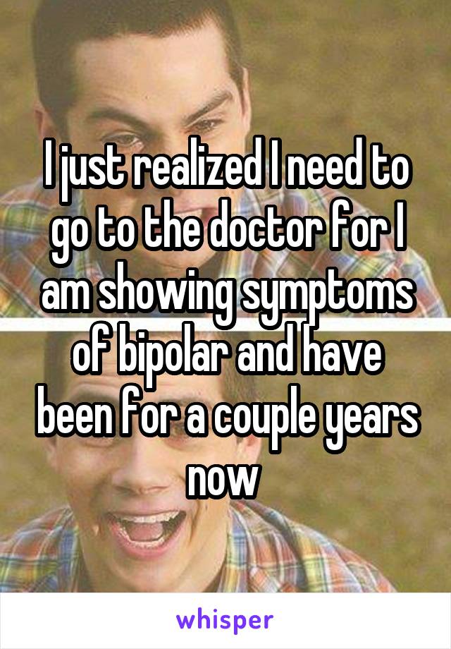 I just realized I need to go to the doctor for I am showing symptoms of bipolar and have been for a couple years now 