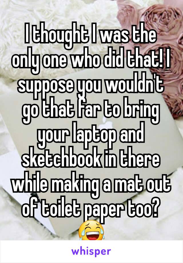 I thought I was the only one who did that! I suppose you wouldn't go that far to bring your laptop and sketchbook in there while making a mat out of toilet paper too? 😂