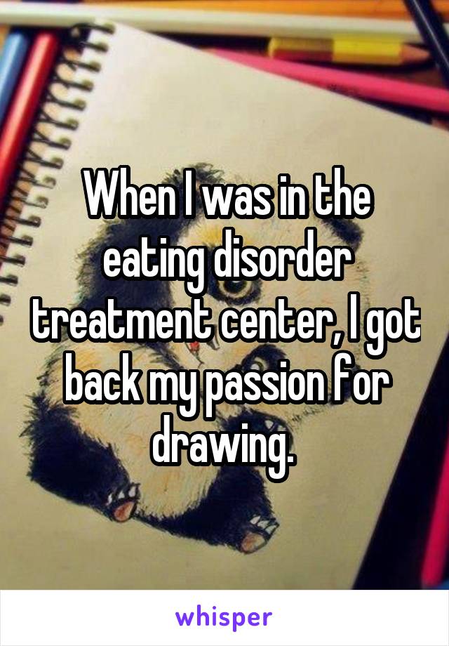When I was in the eating disorder treatment center, I got back my passion for drawing. 