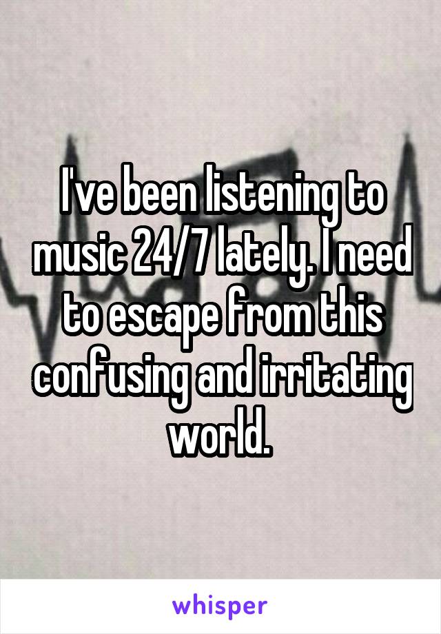 I've been listening to music 24/7 lately. I need to escape from this confusing and irritating world. 