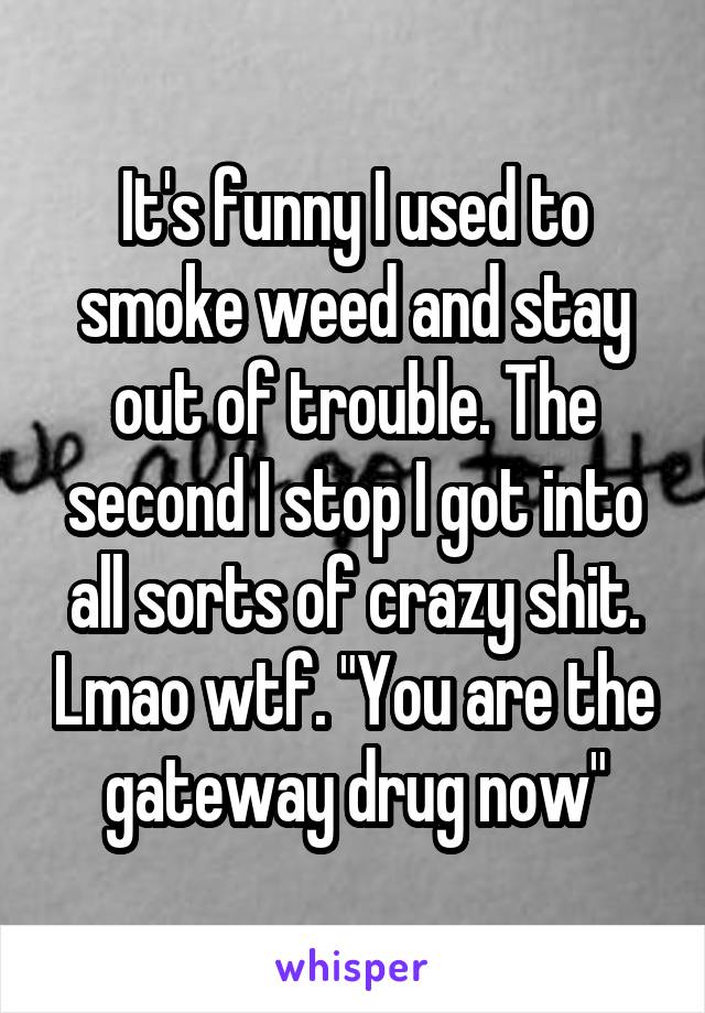 It's funny I used to smoke weed and stay out of trouble. The second I stop I got into all sorts of crazy shit. Lmao wtf. "You are the gateway drug now"