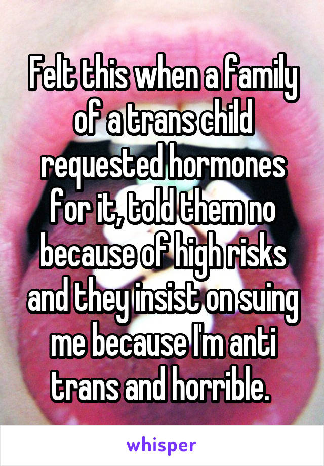 Felt this when a family of a trans child requested hormones for it, told them no because of high risks and they insist on suing me because I'm anti trans and horrible. 