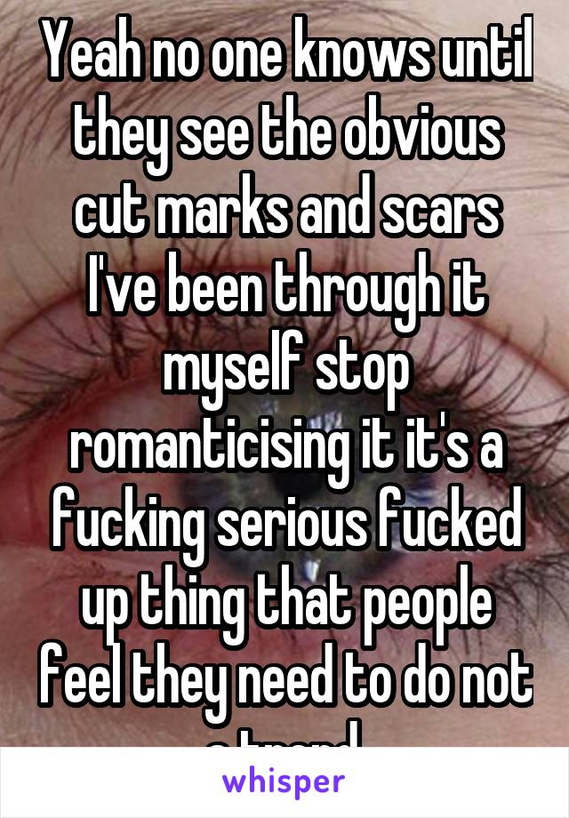 Yeah no one knows until they see the obvious cut marks and scars I've been through it myself stop romanticising it it's a fucking serious fucked up thing that people feel they need to do not a trend 