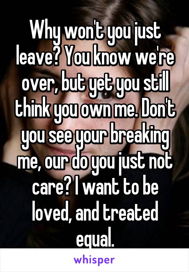 Why won't you just leave? You know we're over, but yet you still think you own me. Don't you see your breaking me, our do you just not care? I want to be loved, and treated equal.