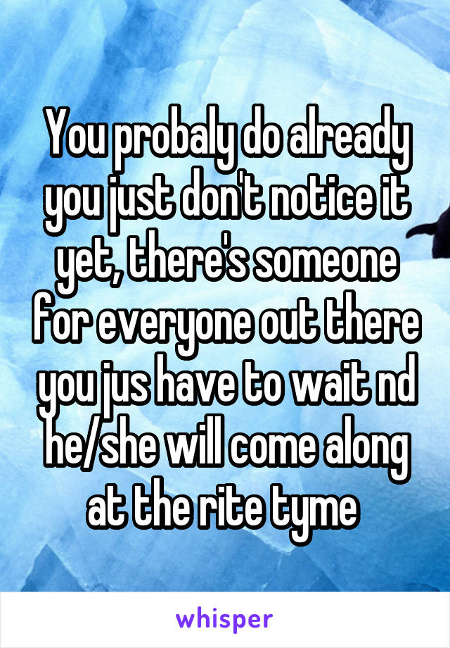 You probaly do already you just don't notice it yet, there's someone for everyone out there you jus have to wait nd he/she will come along at the rite tyme 