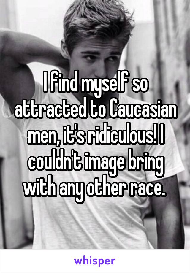 I find myself so attracted to Caucasian men, it's ridiculous! I couldn't image bring with any other race. 