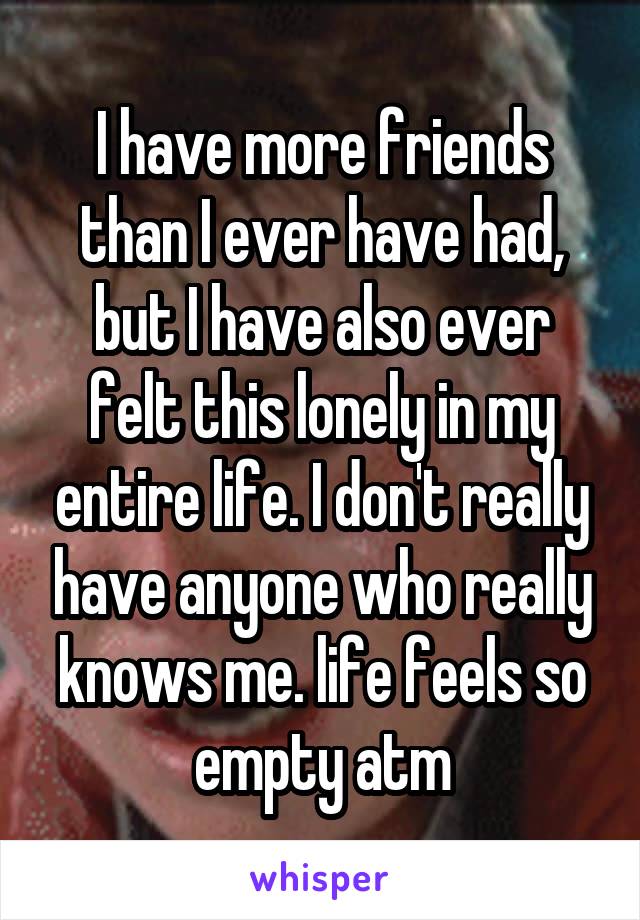 I have more friends than I ever have had, but I have also ever felt this lonely in my entire life. I don't really have anyone who really knows me. life feels so empty atm