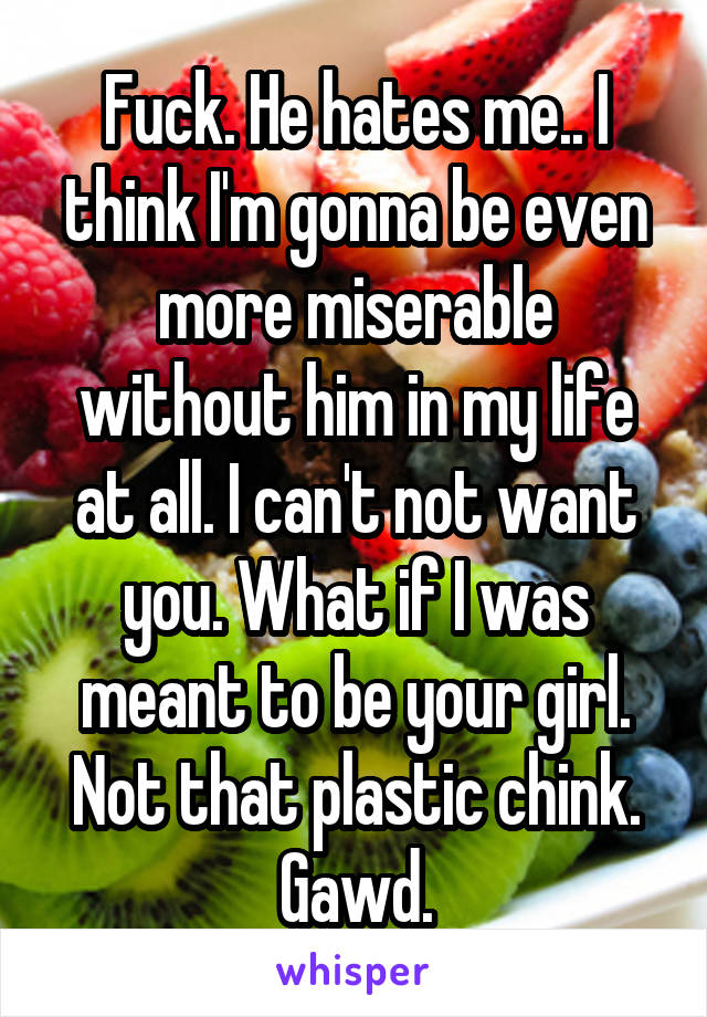 Fuck. He hates me.. I think I'm gonna be even more miserable without him in my life at all. I can't not want you. What if I was meant to be your girl. Not that plastic chink. Gawd.