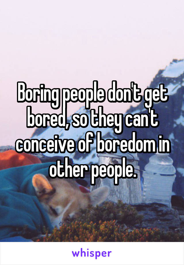 Boring people don't get bored, so they can't conceive of boredom in other people.