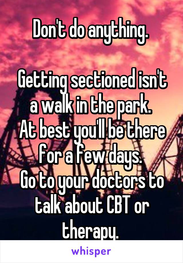 Don't do anything. 

Getting sectioned isn't a walk in the park. 
At best you'll be there for a few days. 
Go to your doctors to talk about CBT or therapy. 