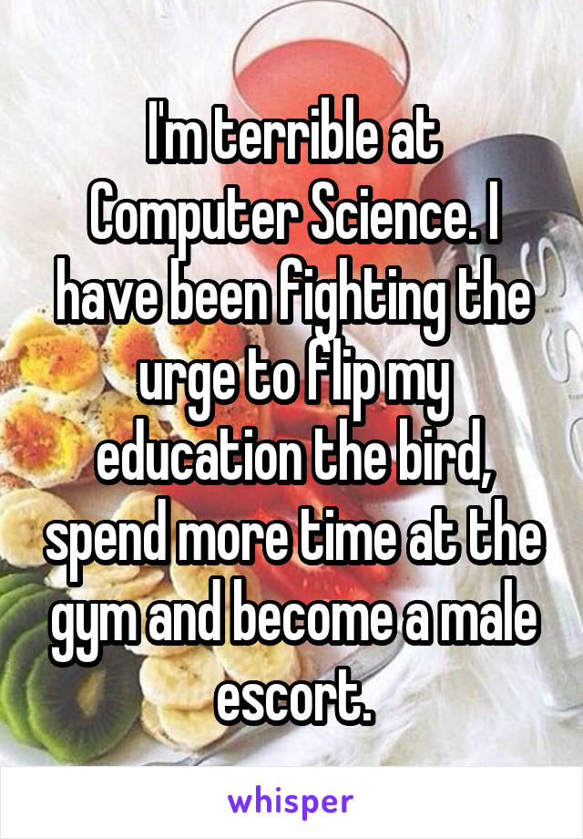 I'm terrible at Computer Science. I have been fighting the urge to flip my education the bird, spend more time at the gym and become a male escort.