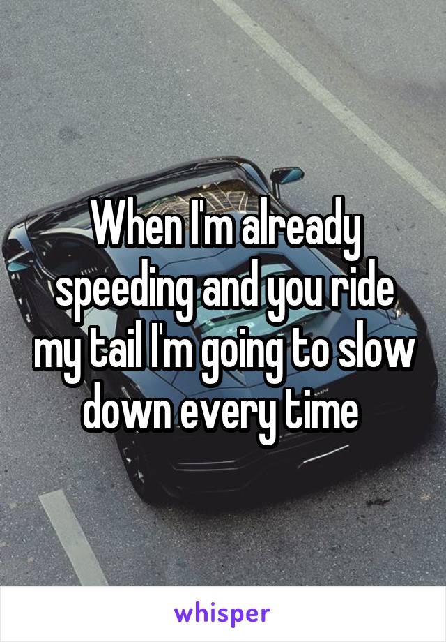 When I'm already speeding and you ride my tail I'm going to slow down every time 