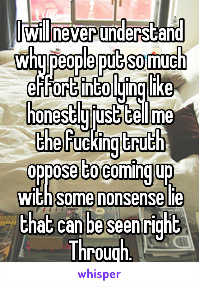 I will never understand why people put so much effort into lying like honestly just tell me the fucking truth oppose to coming up with some nonsense lie that can be seen right Through.